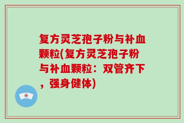 复方灵芝孢子粉与补血颗粒(复方灵芝孢子粉与补血颗粒：双管齐下，强身健体)