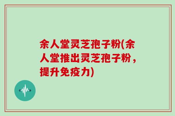 余人堂灵芝孢子粉(余人堂推出灵芝孢子粉，提升免疫力)