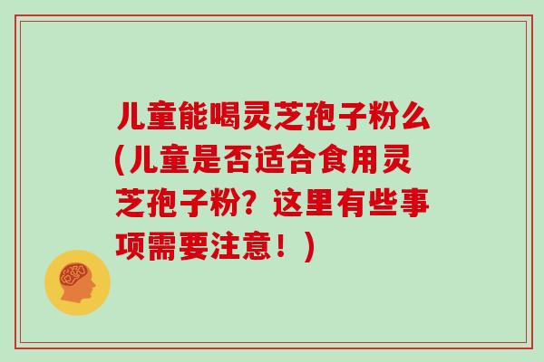 儿童能喝灵芝孢子粉么(儿童是否适合食用灵芝孢子粉？这里有些事项需要注意！)
