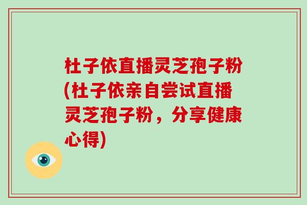 杜子依直播灵芝孢子粉(杜子依亲自尝试直播灵芝孢子粉,分享健康心得)-第1张图片-灵芝大师 杜子依直播灵芝孢子粉(杜子依亲自尝试直播灵芝孢子粉,分享健康心得)-第1张图片-灵芝大师