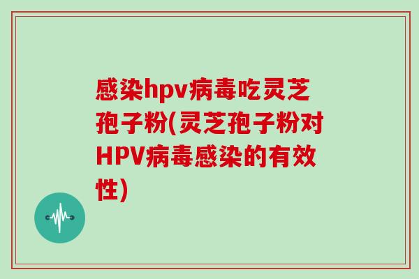 感染hpv病毒吃灵芝孢子粉(灵芝孢子粉对HPV病毒感染的有效性)