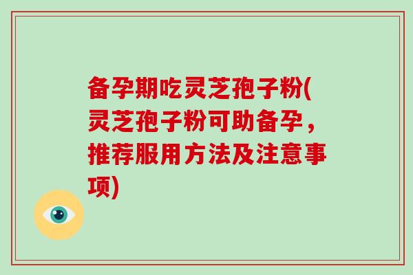 备孕期吃灵芝孢子粉(灵芝孢子粉可助备孕，推荐服用方法及注意事项)