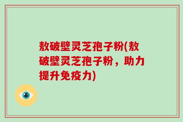 敖破壁灵芝孢子粉(敖破壁灵芝孢子粉，助力提升免疫力)