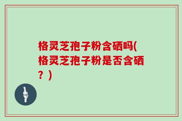 格灵芝孢子粉含硒吗(格灵芝孢子粉是否含硒？)-第1张图片-灵芝大师