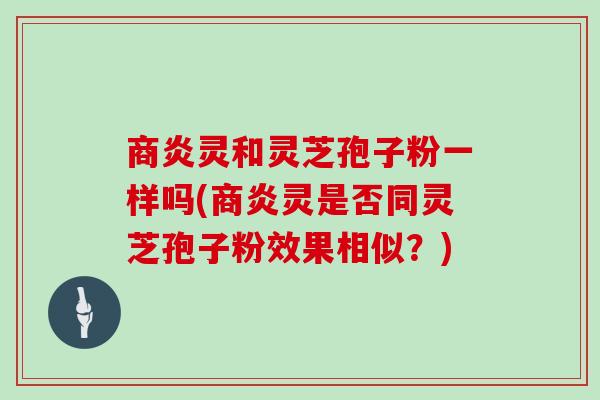商炎灵和灵芝孢子粉一样吗(商炎灵是否同灵芝孢子粉效果相似？)