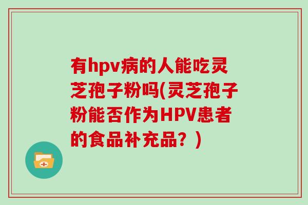 有hpv病的人能吃灵芝孢子粉吗(灵芝孢子粉能否作为HPV患者的食品补充品?)-第1张图片-灵芝大师 有hpv病的人能吃灵芝孢子粉吗(灵芝孢子粉能否作为HPV患者的食品补充品?)-第1张图片-灵芝大师
