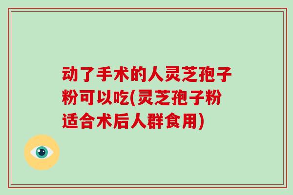 动了手术的人灵芝孢子粉可以吃(灵芝孢子粉适合术后人群食用)