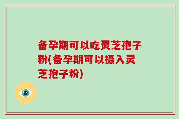 备孕期可以吃灵芝孢子粉(备孕期可以摄入灵芝孢子粉)