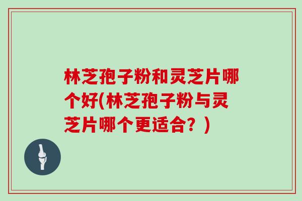 林芝孢子粉和灵芝片哪个好(林芝孢子粉与灵芝片哪个更适合？)