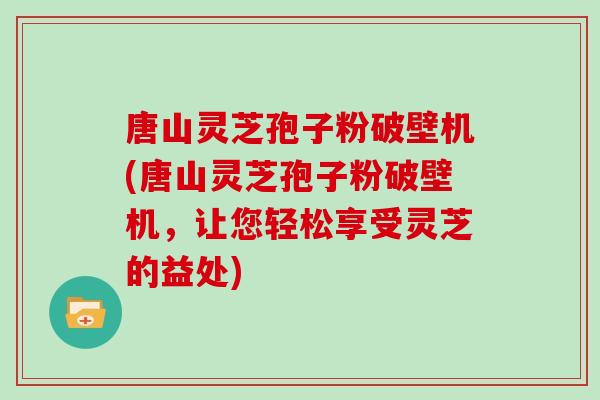 唐山灵芝孢子粉破壁机(唐山灵芝孢子粉破壁机，让您轻松享受灵芝的益处)