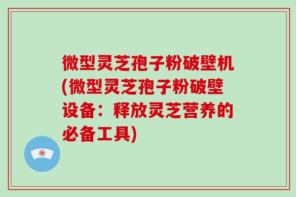 微型灵芝孢子粉破壁机(微型灵芝孢子粉破壁设备：释放灵芝营养的必备工具)