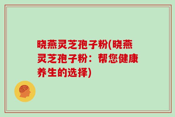 晓燕灵芝孢子粉(晓燕灵芝孢子粉：帮您健康养生的选择)