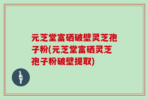 元芝堂富硒破壁灵芝孢子粉(元芝堂富硒灵芝孢子粉破壁提取)