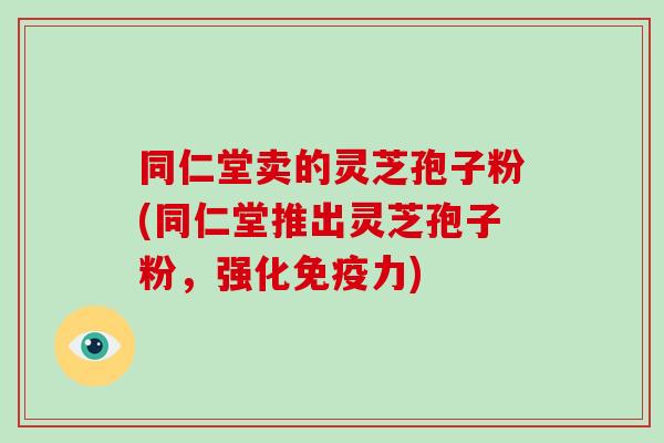 同仁堂卖的灵芝孢子粉(同仁堂推出灵芝孢子粉，强化免疫力)