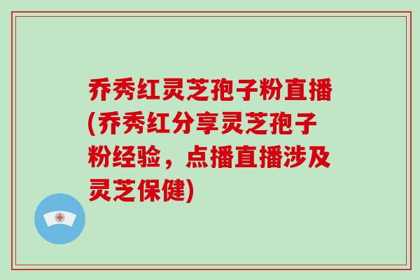 乔秀红灵芝孢子粉直播(乔秀红分享灵芝孢子粉经验，点播直播涉及灵芝保健)