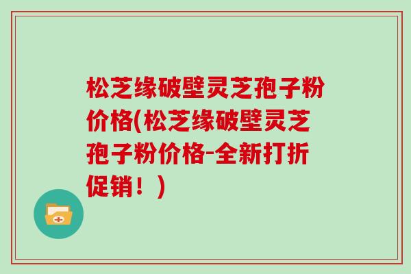 松芝缘破壁灵芝孢子粉价格(松芝缘破壁灵芝孢子粉价格-全新打折促销！)