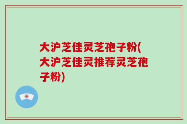 大沪芝佳灵芝孢子粉(大沪芝佳灵推荐灵芝孢子粉)