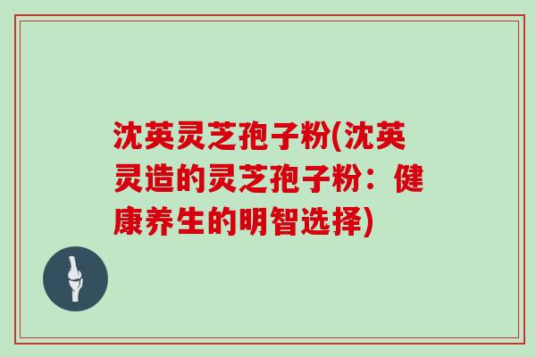 沈英灵芝孢子粉(沈英灵造的灵芝孢子粉：健康养生的明智选择)