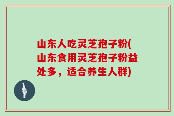 山东人吃灵芝孢子粉(山东食用灵芝孢子粉益处多，适合养生人群)
