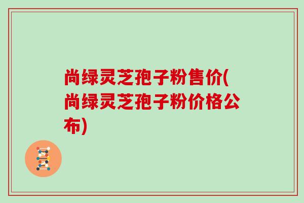 尚绿灵芝孢子粉售价(尚绿灵芝孢子粉价格公布)