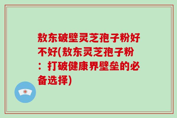 敖东破壁灵芝孢子粉好不好(敖东灵芝孢子粉：打破健康界壁垒的必备选择)