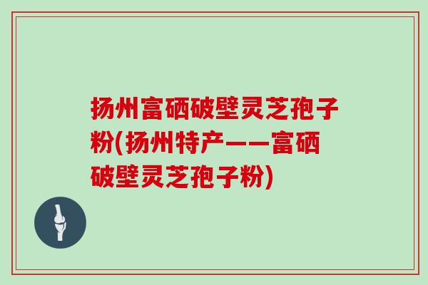 扬州富硒破壁灵芝孢子粉(扬州特产——富硒破壁灵芝孢子粉)
