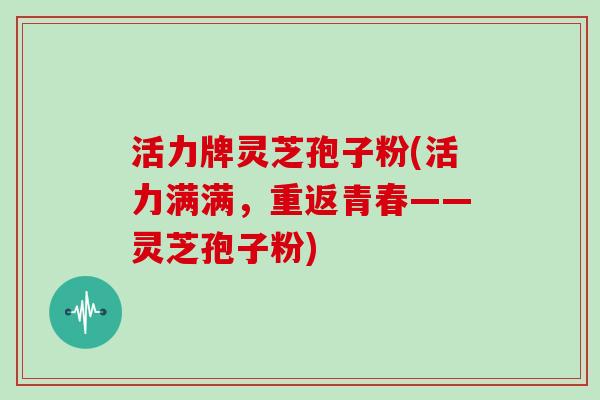 活力牌灵芝孢子粉(活力满满，重返青春——灵芝孢子粉)
