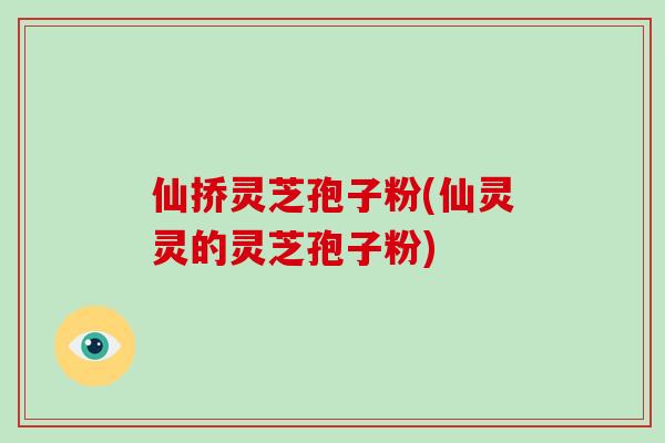仙挢灵芝孢子粉(仙灵灵的灵芝孢子粉)