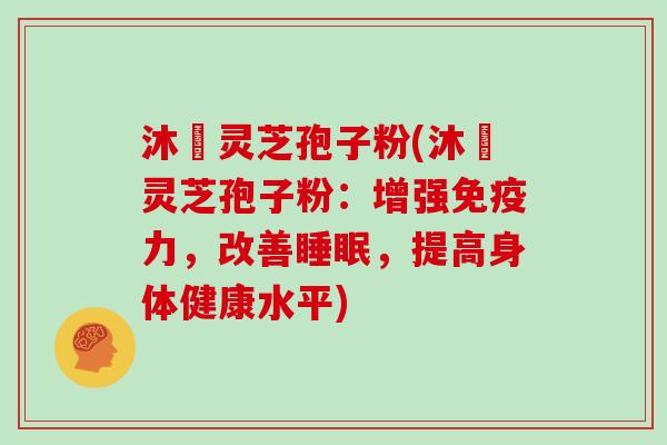沐璟灵芝孢子粉(沐璟灵芝孢子粉：增强免疫力，改善睡眠，提高身体健康水平)