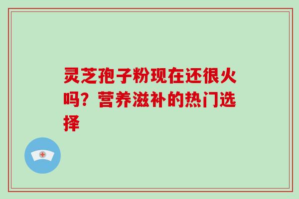 灵芝孢子粉现在还很火吗？营养滋补的热门选择