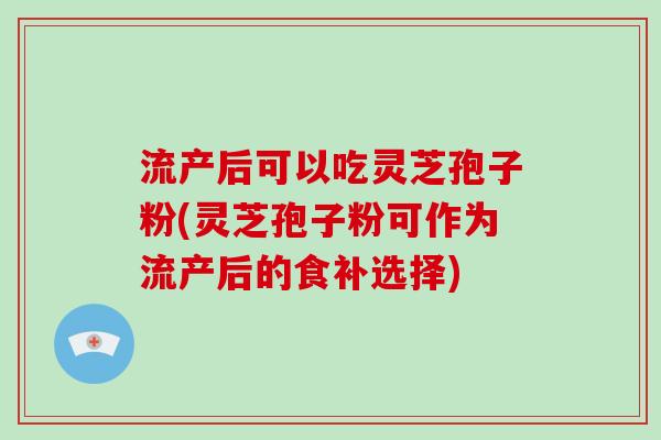流产后可以吃灵芝孢子粉(灵芝孢子粉可作为流产后的食补选择)