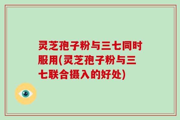 灵芝孢子粉与三七同时服用(灵芝孢子粉与三七联合摄入的好处)