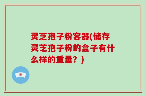 灵芝孢子粉容器(储存灵芝孢子粉的盒子有什么样的重量？)