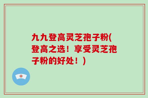 九九登高灵芝孢子粉(登高之选！享受灵芝孢子粉的好处！)