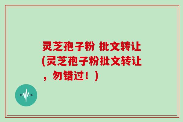 灵芝孢子粉 批文转让(灵芝孢子粉批文转让，勿错过！)