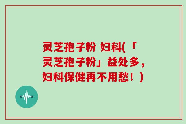 灵芝孢子粉 妇科(「灵芝孢子粉」益处多,妇科保健再不用愁!)-第1张图片-灵芝大师 灵芝孢子粉 妇科(「灵芝孢子粉」益处多,妇科保健再不用愁!)-第1张图片-灵芝大师
