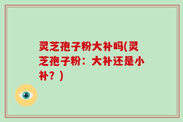 灵芝孢子粉大补吗(灵芝孢子粉：大补还是小补？)