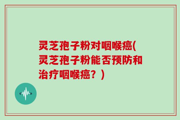 灵芝孢子粉对咽喉癌(灵芝孢子粉能否预防和治疗咽喉癌？)