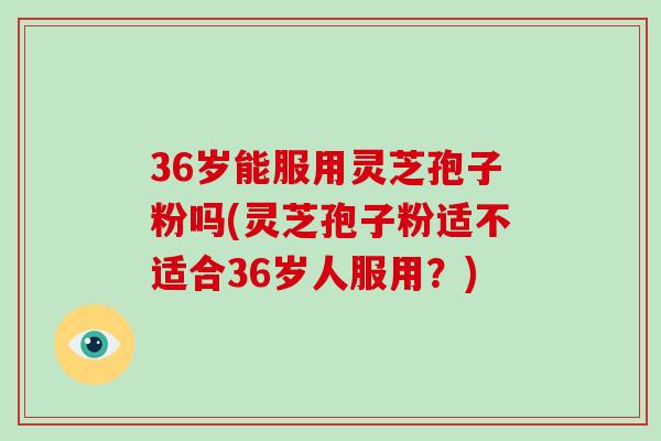 36岁能服用灵芝孢子粉吗(灵芝孢子粉适不适合36岁人服用？)