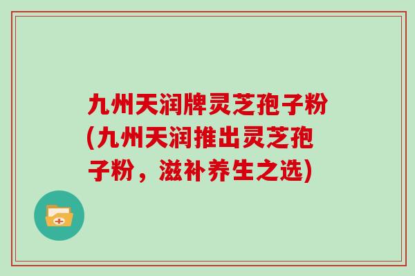 九州天润牌灵芝孢子粉(九州天润推出灵芝孢子粉，滋补养生之选)