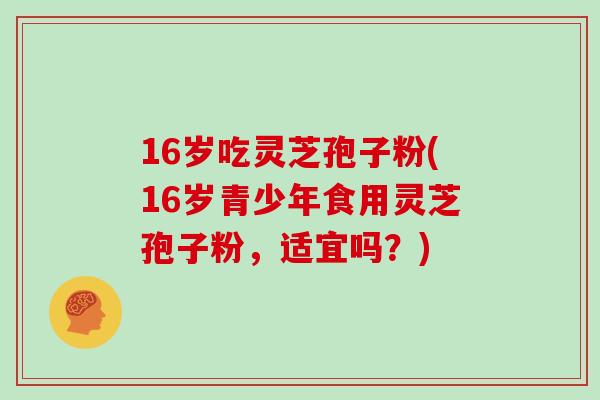 16岁吃灵芝孢子粉(16岁青少年食用灵芝孢子粉，适宜吗？)