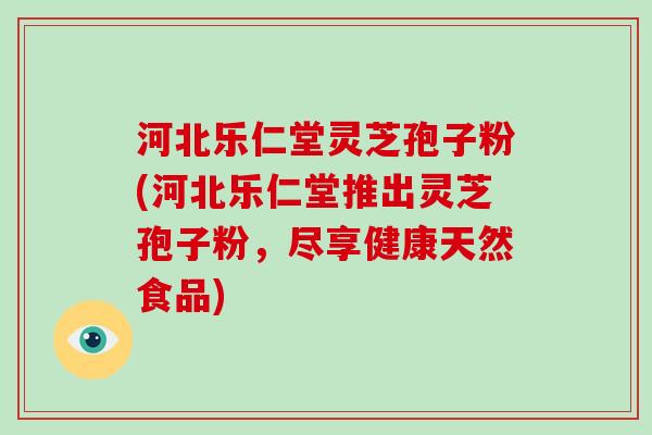 河北乐仁堂灵芝孢子粉(河北乐仁堂推出灵芝孢子粉，尽享健康天然食品)