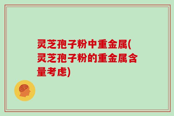灵芝孢子粉中重金属(灵芝孢子粉的重金属含量考虑)