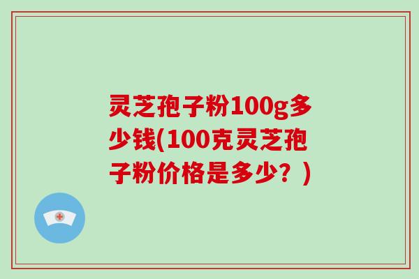 灵芝孢子粉100g多少钱(100克灵芝孢子粉价格是多少？)