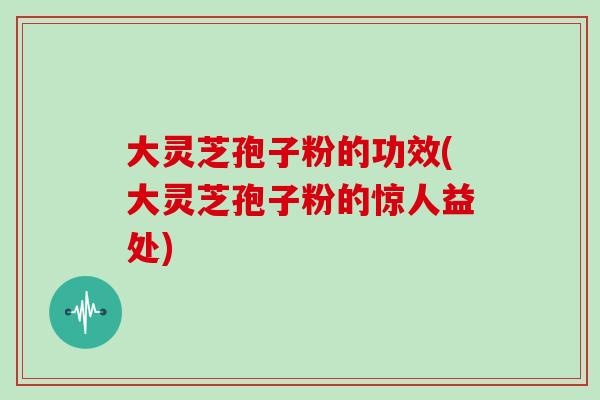 大灵芝孢子粉的功效(大灵芝孢子粉的惊人益处)