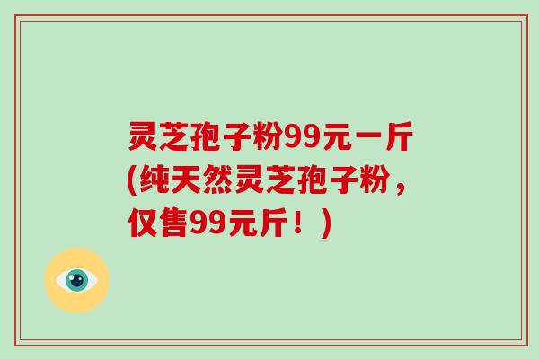 灵芝孢子粉99元一斤(纯天然灵芝孢子粉,仅售99元斤!)-第1张图片-灵芝大师 灵芝孢子粉99元一斤(纯天然灵芝孢子粉,仅售99元斤!)-第1张图片-灵芝大师
