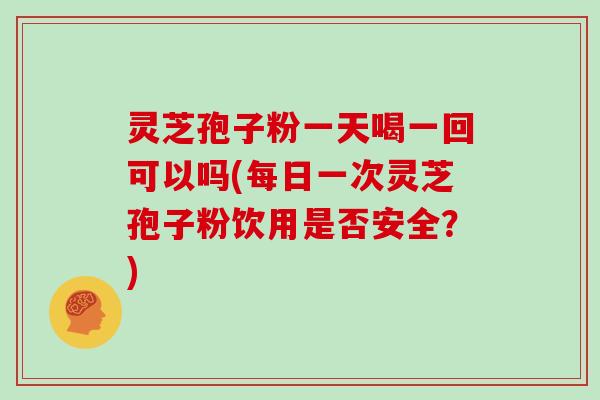 灵芝孢子粉一天喝一回可以吗(每日一次灵芝孢子粉饮用是否安全？)