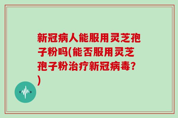 新冠病人能服用灵芝孢子粉吗(能否服用灵芝孢子粉治疗新冠病毒？)