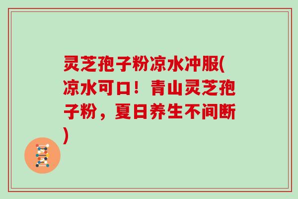 灵芝孢子粉凉水冲服(凉水可口！青山灵芝孢子粉，夏日养生不间断)