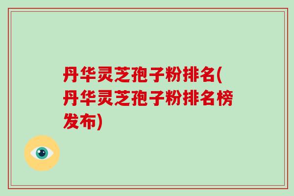 丹华灵芝孢子粉排名(丹华灵芝孢子粉排名榜发布)